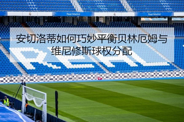 安切洛蒂如何巧妙平衡贝林厄姆与维尼修斯球权分配