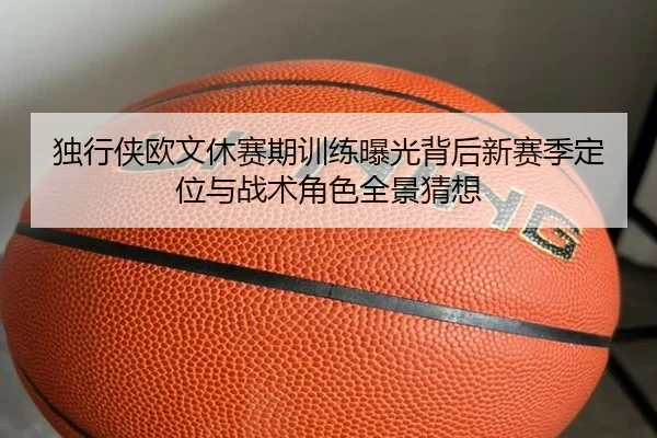 独行侠欧文休赛期训练曝光背后新赛季定位与战术角色全景猜想
