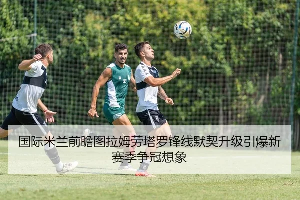 国际米兰前瞻图拉姆劳塔罗锋线默契升级引爆新赛季争冠想象
