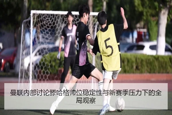 曼联内部讨论滕哈格帅位稳定性与新赛季压力下的全局观察