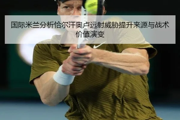 国际米兰分析恰尔汗奥卢远射威胁提升来源与战术价值演变