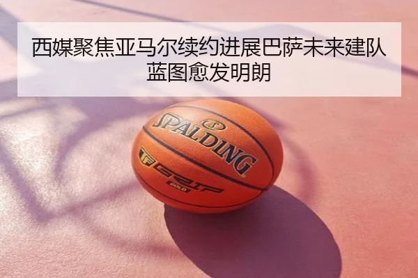 西媒聚焦亚马尔续约进展巴萨未来建队蓝图愈发明朗